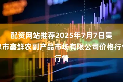 配资网站推荐2025年7月7日吴忠市鑫鲜农副产品市场有限公司价格行情