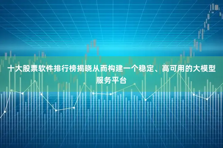 十大股票软件排行榜揭晓从而构建一个稳定、高可用的大模型服务平台