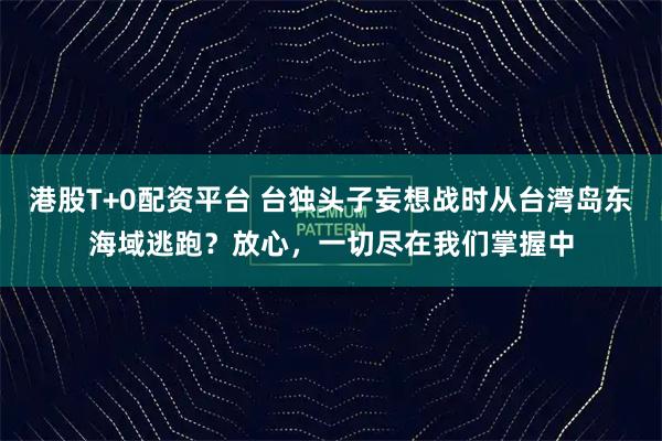 港股T+0配资平台 台独头子妄想战时从台湾岛东海域逃跑?放心,一切尽在我们掌握中