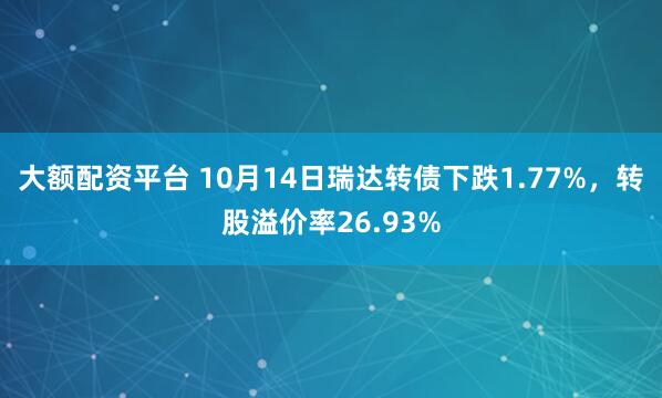 大额配资平台 10月14日瑞达转债下跌1.77%，转股溢价率26.93%