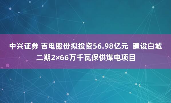 中兴证券 吉电股份拟投资56.98亿元  建设白城二期2×66万千瓦保供煤电项目