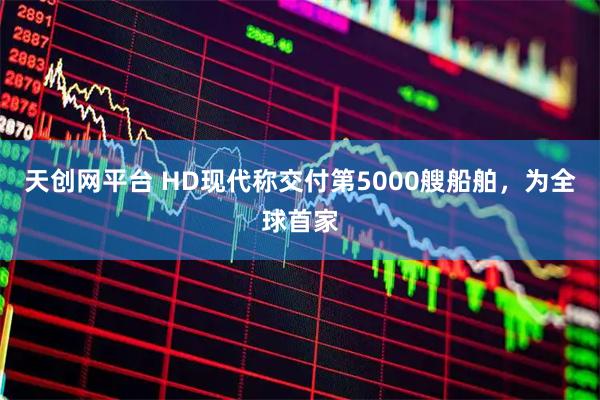 天创网平台 HD现代称交付第5000艘船舶,为全球首家