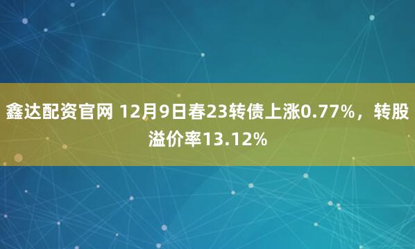 鑫达配资官网 12月9日春23转债上涨0.77%，转股溢价率13.12%