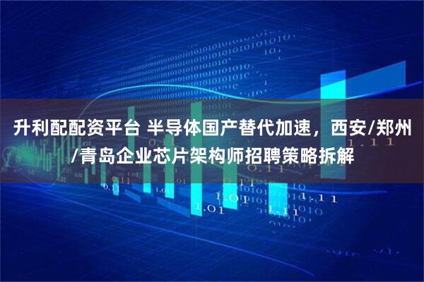 升利配配资平台 半导体国产替代加速，西安/郑州/青岛企业芯片架构师招聘策略拆解