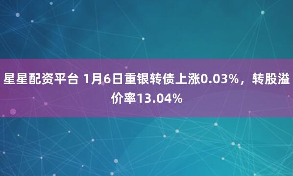 星星配资平台 1月6日重银转债上涨0.03%，转股溢价率13.04%