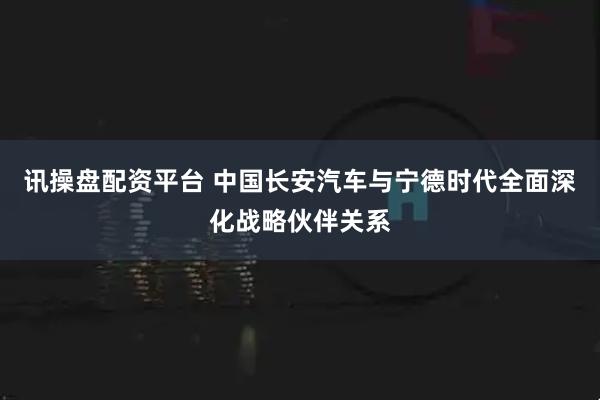 讯操盘配资平台 中国长安汽车与宁德时代全面深化战略伙伴关系
