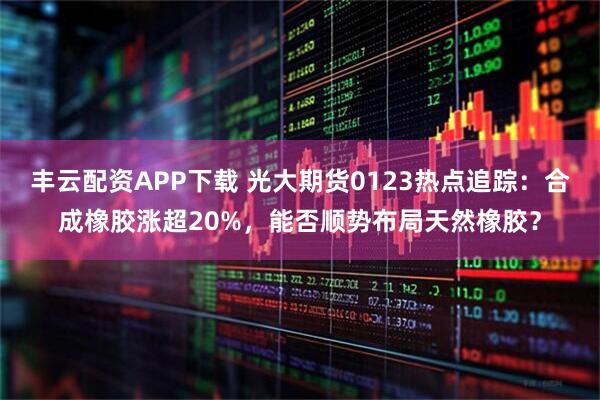 丰云配资APP下载 光大期货0123热点追踪：合成橡胶涨超20%，能否顺势布局天然橡胶？