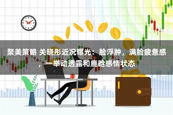 聚美策略 关晓彤近况曝光：脸浮肿，满脸疲惫感，一举动透露和鹿晗感情状态