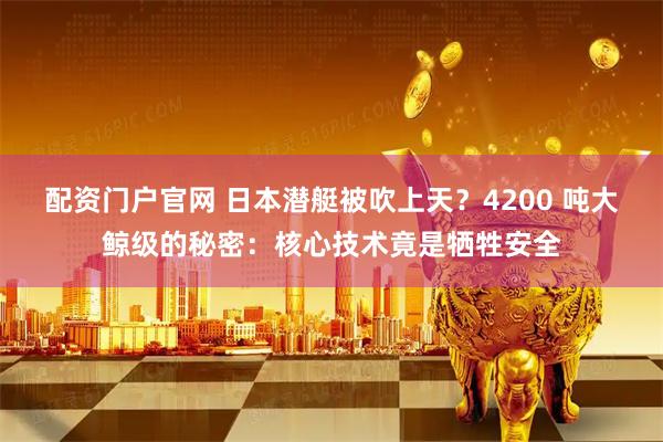 配资门户官网 日本潜艇被吹上天？4200 吨大鲸级的秘密：核心技术竟是牺牲安全