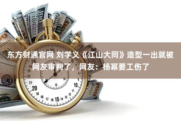 东方财通官网 刘学义《江山大同》造型一出就被网友审判了，网友：杨幂要工伤了