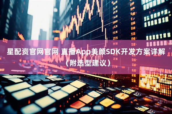 星配资官网官网 直播App美颜SDK开发方案详解(附选型建议)