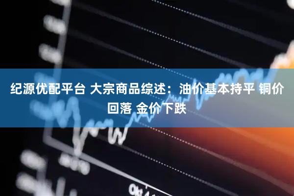 纪源优配平台 大宗商品综述：油价基本持平 铜价回落 金价下跌