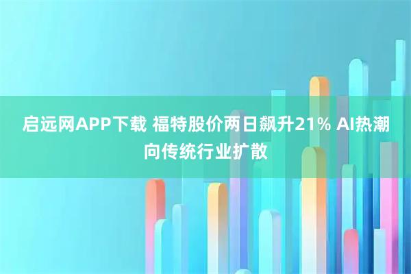 启远网APP下载 福特股价两日飙升21% AI热潮向传统行业扩散