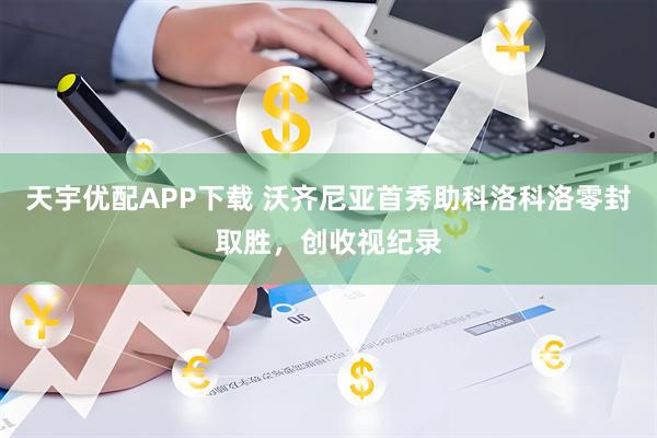 天宇优配APP下载 沃齐尼亚首秀助科洛科洛零封取胜，创收视纪录