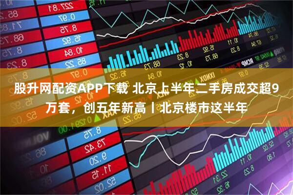 股升网配资APP下载 北京上半年二手房成交超9万套，创五年新高丨北京楼市这半年